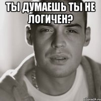 ты думаешь ты не логичен? 