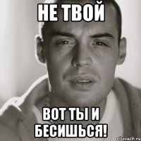 Не твой Вот ты и бесишься!