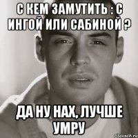 С кем замутить : с Ингой или Сабиной ? Да ну нах, лучше умру