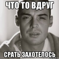 что то вдруг срать захотелось