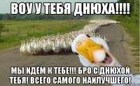 Воу у тебя днюха!!!! Мы идём к тебе!!! Бро с днюхой тебя! Всего самого наилучшего!