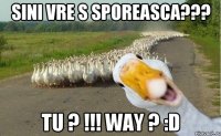 sini vre s sporeasca??? tu ? !!! way ? :D