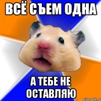 всё съем одна а тебе не оставляю