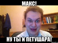 Макс! Ну ты и петушара!