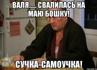 Валя..... Свалилась на маю бошку! Сучка-самоучка!