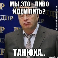 Мы это... Пиво идем пить? Танюха..