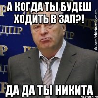 а когда ты будеш ходить в зал?! да да ты никита