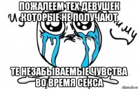 Пожалеем тех девушек которые не получают те незабываемые чувства во время секса