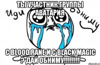 ТЫ УЧАСТНИК ГРУППЫ АВАТАРИЯ С BLOOD RANE И С BLACK MAGIC ? ДАЙ ОБНИМУ!!!!!!!!