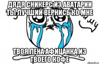 Дядя Сникерс из Аватарии ты лучший вернись ко мне Твоя Лена афицанка из твоего кофе