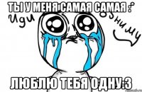 Ты у меня самая самая :* Люблю тебя одну:3