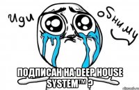  подписан на Deep House System™ ?