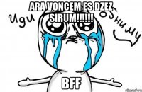 ARA VONCEM ES DZEZ SIRUM!!!!!! BFF