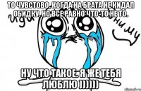 То чувстово, когда на брата не кидал обидку, но все равно что-то не то. Ну что такое. Я же тебя люблю ))))))