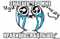 Знаешь..Ты мне Нравишься больше :*