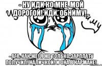 - Ну иди ко мне, мой дорогой! Иди, обниму!.. - Ага, как же! Я же только зарплату получил! Наличкой! И она в кармане!