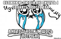 Обожнюю людей які пишуть і звонять просто так а не тоді коли їм шось потрібно