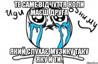 те саме відчуття коли маєш друга який слухає музику таку яку й ти.