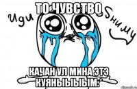 то чувство качан ул мина этэ куяныыыым:*