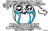 Тебе 9 лет? И уже смотришь мемы и знаешь про трах? И грамотно пишешь??? И ты девочка? Иди поцелую!!!:-)