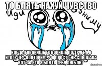 ТО БЛЯТЬ НАХУЙ ЧУВСТВО КОГДА ГОВОРИШЬ ГОВОРИШЬ ПОДРУГЕ,а в итоге ЧЕ? ПОВТОРИ!!?? Я просто НЕ СЛЫШАЛА ВОТ ЗА ЭТО Я БЛЯТЬ ТЕБЯ ЛЮБЛЮ*