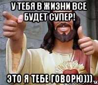 у тебя в жизни все будет супер! Это Я тебе говорю)))