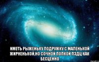  Иметь рыженьку подружку с маленькой жирненькой,но сочной попкой пздц как бесценно