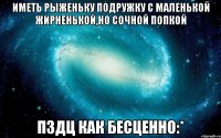 Иметь рыженьку подружку с маленькой жирненькой,но сочной попкой ПЗДЦ как бесценно:*