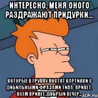 Интересно, меня оного раздражают придурки... Которые в группу постят картинки с дибильными фразами типа: привет, всем привет, добрый вечер...