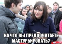  НА ЧТО ВЫ ПРЕДПОЧИТАЕТЕ МАСТУРБИРОВАТЬ?