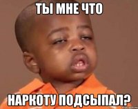 ты мне что наркоту подсыпал?