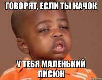 ГОВОРЯТ, ЕСЛИ ТЫ КАЧОК У ТЕБЯ МАЛЕНЬКИЙ ПИСЮН