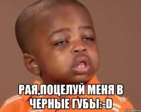  РАЯ,ПОЦЕЛУЙ МЕНЯ В ЧЕРНЫЕ ГУБЫ:-D