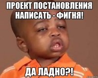 проект постановления написать - фигня! Да ладно?!