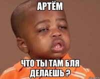 артём что ты там бля делаешь ?