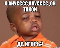 О анусссс,анусссс ,он такой ДА ИГОРЬ?