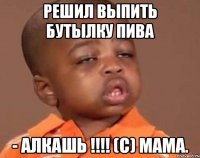 Решил выпить бутылку пива - АЛКАШЬ !!!! (с) Мама.