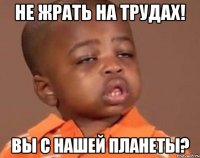 НЕ ЖРАТЬ НА ТРУДАХ! ВЫ С НАШЕЙ ПЛАНЕТЫ?
