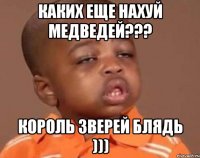 Каких еще нахуй медведей??? Король зверей блядь )))