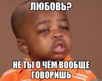 любовь? не ты о чём вообще говоришь