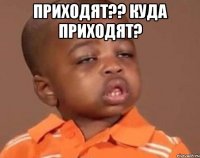 Приходят?? Куда приходят? 