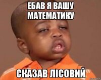 ЕБАВ Я ВАШУ МАТЕМАТИКУ сказав Лісовий