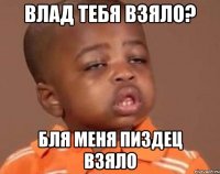 Влад тебя взяло? Бля меня пиздец взяло