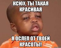 Ксюх, ты такая красивая Я ослеп от твоей красоты!