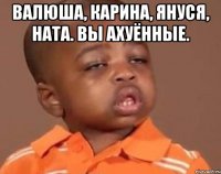 Валюша, Карина, Януся, Ната. Вы ахуённые. 