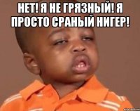 НЕТ! Я НЕ ГРЯЗНЫЙ! Я ПРОСТО СРАНЫЙ НИГЕР! 