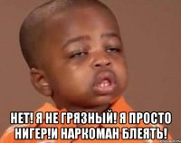  НЕТ! Я НЕ ГРЯЗНЫЙ! Я ПРОСТО НИГЕР!И НАРКОМАН БЛЕЯТЬ!