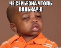 че серьезна чтоль Ванька?;D 
