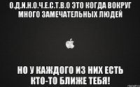 О.Д.И.Н.О.Ч.Е.С.Т.В.О это когда вокруг много замечательных людей но у каждого из них есть кто-то ближе ТеБя!