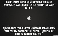 Встретились любовь и дружба. Любовь спросила у дружбы: - Зачем нужна ты, если есть я? Дружба ответила: - Чтобы отсавлять улыбки там, где ты оставляешь слезы... Далеко не всег да так получается...